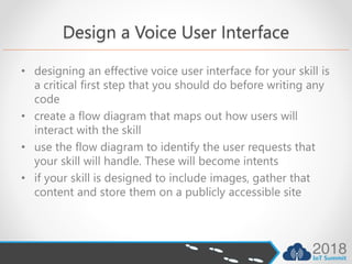 Design a Voice User Interface
• designing an effective voice user interface for your skill is
a critical first step that you should do before writing any
code
• create a flow diagram that maps out how users will
interact with the skill
• use the flow diagram to identify the user requests that
your skill will handle. These will become intents
• if your skill is designed to include images, gather that
content and store them on a publicly accessible site
 