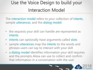 Use the Voice Design to build your
Interaction Model
The interaction model refers to your collection of intents,
sample utterances, and the dialog model:
• the requests your skill can handle are represented as
intents
• intents can optionally have arguments called slots
• sample utterances map the intents to the words and
phrases users can say to interact with your skill
• a dialog model identifies information your skill requires
and the prompts Alexa can use to collect and confirm
that information in a conversation with the user
 