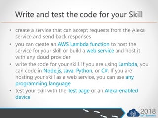 Write and test the code for your Skill
• create a service that can accept requests from the Alexa
service and send back responses
• you can create an AWS Lambda function to host the
service for your skill or build a web service and host it
with any cloud provider
• write the code for your skill. If you are using Lambda, you
can code in Node.js, Java, Python, or C#. If you are
hosting your skill as a web service, you can use any
programming language
• test your skill with the Test page or an Alexa-enabled
device
 
