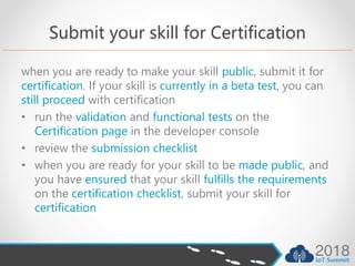 Submit your skill for Certification
when you are ready to make your skill public, submit it for
certification. If your skill is currently in a beta test, you can
still proceed with certification
• run the validation and functional tests on the
Certification page in the developer console
• review the submission checklist
• when you are ready for your skill to be made public, and
you have ensured that your skill fulfills the requirements
on the certification checklist, submit your skill for
certification
 