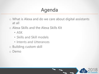 Agenda
o What is Alexa and do we care about digital assistants
at all
o Alexa Skills and the Alexa Skills Kit
• ASK
• Skills and Skill models
• Intents and Utterances
o Building custom skill
o Demo
 
