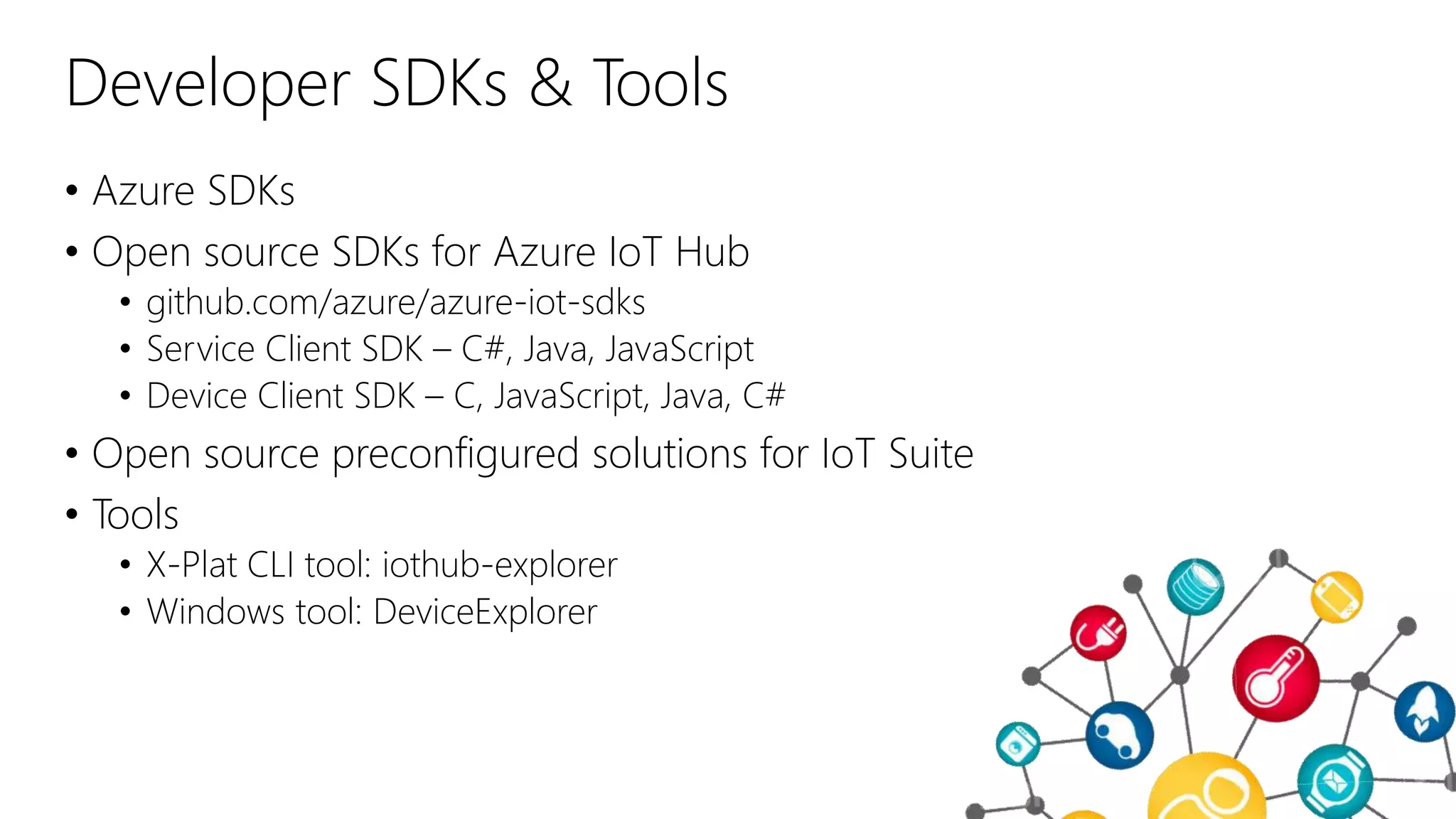 Developer SDKs & Tools
• Azure SDKs
• Open source SDKs for Azure IoT Hub
• github.com/azure/azure-iot-sdks
• Service Client SDK – C#, Java, JavaScript
• Device Client SDK – C, JavaScript, Java, C#
• Open source preconfigured solutions for IoT Suite
• Tools
• X-Plat CLI tool: iothub-explorer
• Windows tool: DeviceExplorer
 