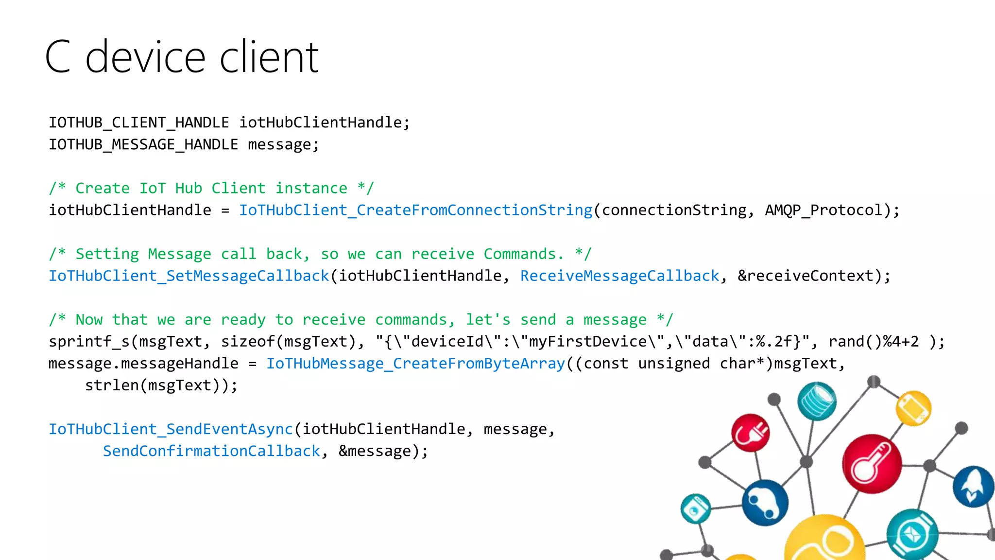 C device client
/* Create IoT Hub Client instance */
IoTHubClient_CreateFromConnectionString
/* Setting Message call back, so we can receive Commands. */
IoTHubClient_SetMessageCallback ReceiveMessageCallback
/* Now that we are ready to receive commands, let's send a message */
IoTHubMessage_CreateFromByteArray
IoTHubClient_SendEventAsync
SendConfirmationCallback
 