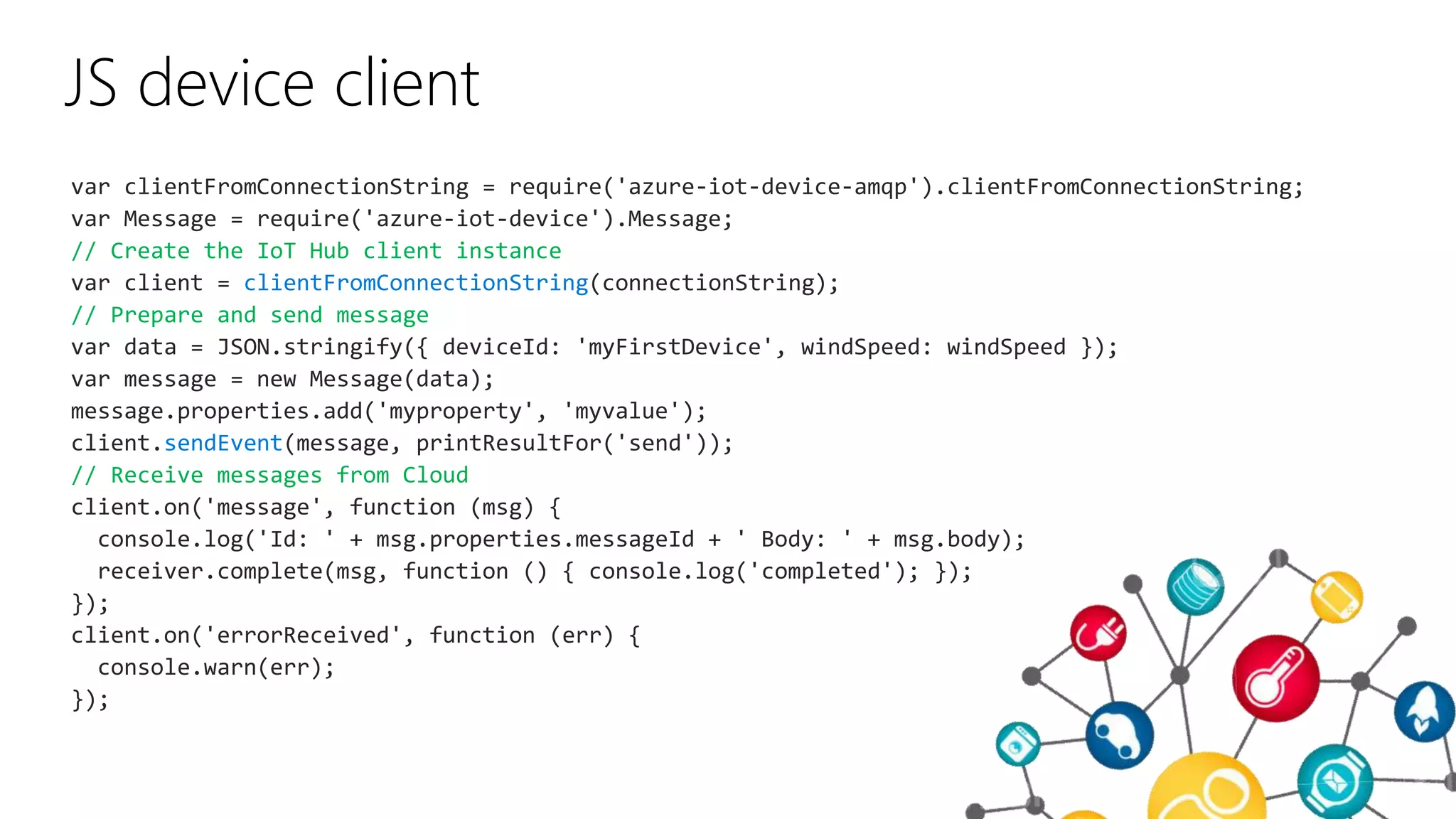 JS device client
var clientFromConnectionString = require('azure-iot-device-amqp').clientFromConnectionString;
var Message = require('azure-iot-device').Message;
// Create the IoT Hub client instance
var client = clientFromConnectionString(connectionString);
// Prepare and send message
var data = JSON.stringify({ deviceId: 'myFirstDevice', windSpeed: windSpeed });
var message = new Message(data);
message.properties.add('myproperty', 'myvalue');
client.sendEvent(message, printResultFor('send'));
// Receive messages from Cloud
client.on('message', function (msg) {
console.log('Id: ' + msg.properties.messageId + ' Body: ' + msg.body);
receiver.complete(msg, function () { console.log('completed'); });
});
client.on('errorReceived', function (err) {
console.warn(err);
});
 