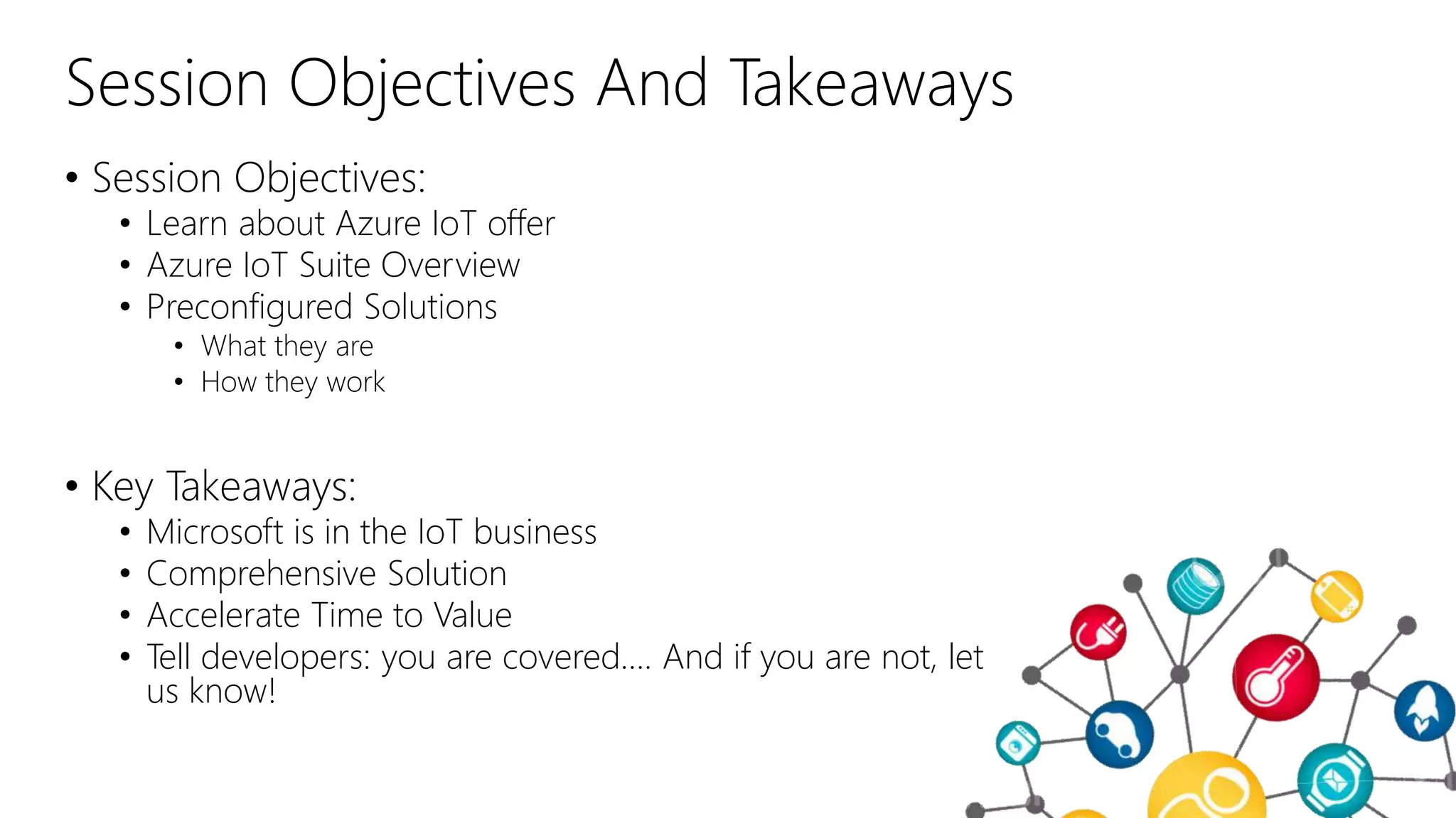 Session Objectives And Takeaways
• Session Objectives:
• Learn about Azure IoT offer
• Azure IoT Suite Overview
• Preconfigured Solutions
• What they are
• How they work
• Key Takeaways:
• Microsoft is in the IoT business
• Comprehensive Solution
• Accelerate Time to Value
• Tell developers: you are covered…. And if you are not, let
us know!
 