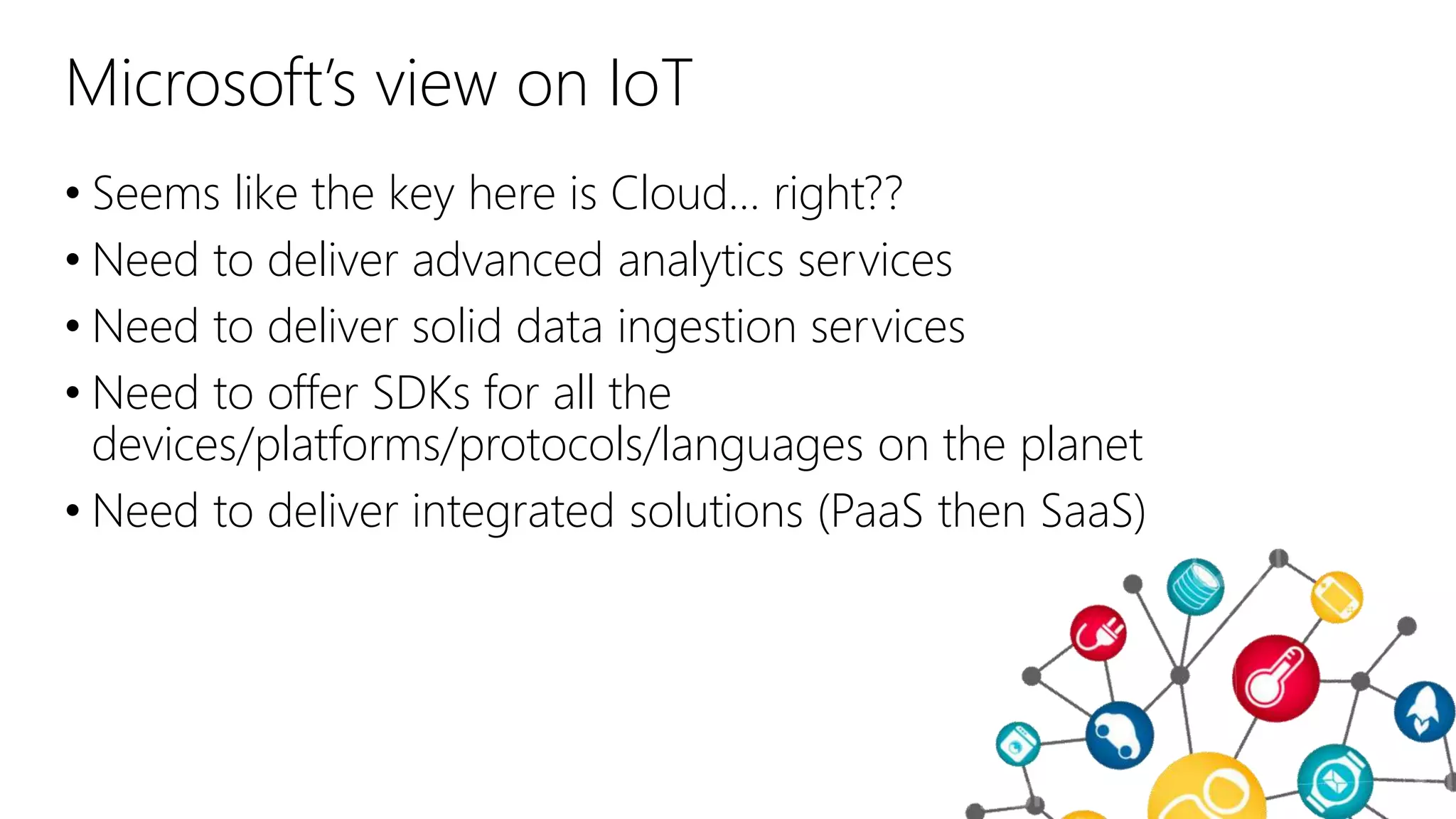 Microsoft’s view on IoT
• Seems like the key here is Cloud… right??
• Need to deliver advanced analytics services
• Need to deliver solid data ingestion services
• Need to offer SDKs for all the
devices/platforms/protocols/languages on the planet
• Need to deliver integrated solutions (PaaS then SaaS)
 