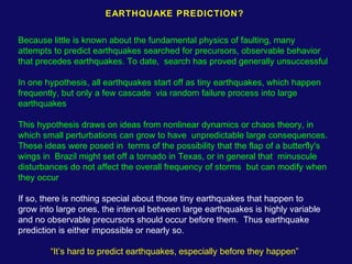 EARTHQUAKE PREDICTION? 
Because little is known about the fundamental physics of faulting, many 
attempts to predict earthquakes searched for precursors, observable behavior 
that precedes earthquakes. To date, search has proved generally unsuccessful 
In one hypothesis, all earthquakes start off as tiny earthquakes, which happen 
frequently, but only a few cascade via random failure process into large 
earthquakes 
This hypothesis draws on ideas from nonlinear dynamics or chaos theory, in 
which small perturbations can grow to have unpredictable large consequences. 
These ideas were posed in terms of the possibility that the flap of a butterfly's 
wings in Brazil might set off a tornado in Texas, or in general that minuscule 
disturbances do not affect the overall frequency of storms but can modify when 
they occur 
If so, there is nothing special about those tiny earthquakes that happen to 
grow into large ones, the interval between large earthquakes is highly variable 
and no observable precursors should occur before them. Thus earthquake 
prediction is either impossible or nearly so. 
“It’s hard to predict earthquakes, especially before they happen” 
 