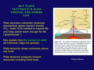 BUT PLATE 
TECTONICS IS ALSO 
CRUCIAL FOR HUMAN 
LIFE 
Plate boundary volcanism produces 
atmospheric gases (carbon dioxide 
CO2 ; water H2O) needed to support life 
and keep planet warm enough for life 
("greenhouse" ) 
May explain how life evolved on earth 
(at midocean ridge hot springs) 
Plate tectonics raises continents above 
sea level 
Plate tectonics produces mineral 
resources including fossil fuels 
Press & Siever 
 