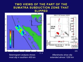 TWO VIEWS OF THE PART OF THE 
SUMATRA SUBDUCTION ZONE THAT 
SLIPPED 
Seismogram analysis shows 
most slip in southern 400 km 
Aftershocks show slip 
extended almost 1200 km 
C. Ji 
ERI 
 