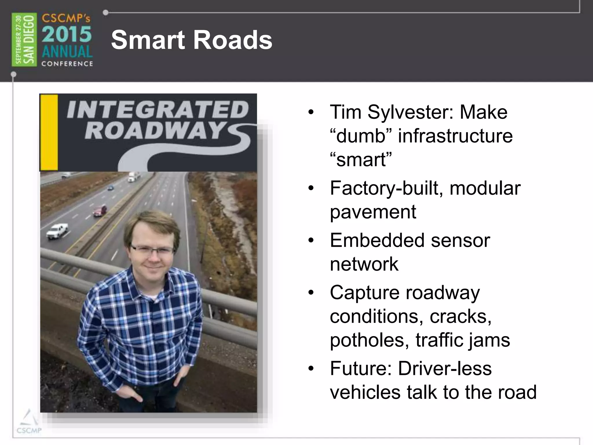 Smart Roads
• Tim Sylvester: Make
“dumb” infrastructure
“smart”
• Factory-built, modular
pavement
• Embedded sensor
network
• Capture roadway
conditions, cracks,
potholes, traffic jams
• Future: Driver-less
vehicles talk to the road
 