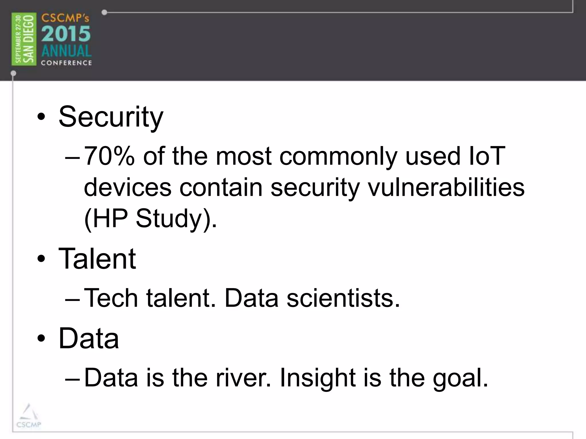 • Security
–70% of the most commonly used IoT
devices contain security vulnerabilities
(HP Study).
• Talent
–Tech talent. Data scientists.
• Data
–Data is the river. Insight is the goal.
 