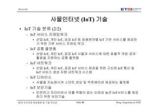 Hong, Yong-Geun @ ETRISlide 10
2014-5-29
IETF 미러포럼 창립총회 및 기술 워크샵
사물인터넷 (IoT) 기술
• IoT 기술 분류 (2/2)
– IoT 서비스 프레임워크
• 산업 IoT, 개인 IoT, 공공 IoT 등 응용분야별 IoT 기반 서비스를 제공하
기 위한 기본 서비스 프레임 워크
– IoT 공통 플랫폼
• 산업 IoT, 개인 IoT, 공공 IoT 사물과 서비스에 대한 효율적 개방·공유·
활용을 지원하는 공통 플랫폼
– IoT 네트워크
• 산업 IoT, 개인 IoT, 공공 IoT 서비스 제공을 위한 고신뢰 IoT 통신 및
IoT 서비스 생성 지향 네트워크 시스템
– IoT 디바이스
• 사물을 지능화시켜 스마트 센싱 및 엑츄에이션 제공하는 플랫폼
– IoT 보안기술
• 안전하고 프라이버시 유출 위협이 없는 신뢰성 높은 IoT서비스를 제공
하기 위한 보안기술
 