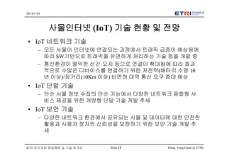 Hong, Yong-Geun @ ETRISlide 12
2014-5-29
IETF 미러포럼 창립총회 및 기술 워크샵
사물인터넷 (IoT) 기술 현황 및 전망
• IoT 네트워크 기술
– 모든 사물이 인터넷에 연결되는 과정에서 트래픽 급증이 예상됨에
따라 SW기반으로 트래픽을 유연하게 처리하는 기술 등을 개발 중
– 통신환경이 열악한 산간·오지 등으로 연결이 확대됨에 따라 효과
적으로 수많은 디바이스를 연결하기 위한 저전력(배터리 수명 10
년 이상)/장거리(10Km 이상) 비면허 대역 통신 요구 증대 예상
• IoT 단말 기술
– 단순 사물 정보 수집의 단순 기능에서 다양한 네트워크 융합형 서
비스 제공을 위한 개방형 단말 기술 개발 추세
• IoT 보안 기술
– 다양한 네트워크 환경에서 공유되는 사물 및 데이터에 대한 안전한
활용과 사용자 장치의 신뢰성을 보장하기 위한 보안 기술 개발 추
세
 