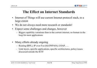 Hong, Yong-Geun @ ETRISlide 16
2014-5-29
IETF 미러포럼 창립총회 및 기술 워크샵
The Effect on Internet Standards
• Internet of Things will use current Internet protocol stack, to a
large extent
• We do not always need more research or standards!
• Expect some challenges and changes, however
– Bigger capability variations than in the current internet, no human in the
loop for most applications
• Many efforts already ongoing
– Routing (RPL), IP over Foo (6LOWPAN), COAP, …
– Link layers, specific applications, specific architectures, policy issues
discussed outside the IETF
 