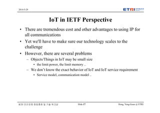 Hong, Yong-Geun @ ETRISlide 17
2014-5-29
IETF 미러포럼 창립총회 및 기술 워크샵
IoT in IETF Perspective
• There are tremendous cost and other advantages to using IP for
all communications
• Yet we'll have to make sure our technology scales to the
challenge
• However, there are several problems
– Objects/Things in IoT may be small size
• the limit power, the limit memory ..
– We don’t know the exact behavior of IoT and IoT service requirement
• Service model, communication model ..
 
