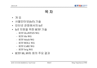 Hong, Yong-Geun @ ETRISlide 2
2014-5-29
IETF 미러포럼 창립총회 및 기술 워크샵
목 차
• 개 요
• 사물인터넷(IoT) 기술
• 인터넷 관점에서의 IoT
• IoT 지원을 위한 IETF 기술
– IETF 6LoWPAN WG
– IETF 6lo WG
– IETF 6tisch WG
– IETF ROLL WG
– IETF CoRE WG
– IETF lwig WG
• IETF 88, 89차 회의 주요 결과
 