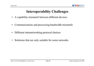 Hong, Yong-Geun @ ETRISlide 21
2014-5-29
IETF 미러포럼 창립총회 및 기술 워크샵
Interoperability Challenges
• A capability mismatch between different devices
• Communications and processing bandwidth mismatch
• Different internetworking protocol choices
• Solutions that are only suitable for some networks
 