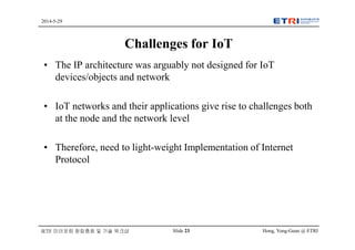 Hong, Yong-Geun @ ETRISlide 23
2014-5-29
IETF 미러포럼 창립총회 및 기술 워크샵
Challenges for IoT
• The IP architecture was arguably not designed for IoT
devices/objects and network
• IoT networks and their applications give rise to challenges both
at the node and the network level
• Therefore, need to light-weight Implementation of Internet
Protocol
 
