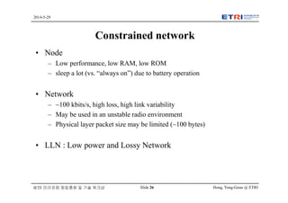 Hong, Yong-Geun @ ETRISlide 26
2014-5-29
IETF 미러포럼 창립총회 및 기술 워크샵
Constrained network
• Node
– Low performance, low RAM, low ROM
– sleep a lot (vs. “always on”) due to battery operation
• Network
– ~100 kbits/s, high loss, high link variability
– May be used in an unstable radio environment
– Physical layer packet size may be limited (~100 bytes)
• LLN : Low power and Lossy Network
 