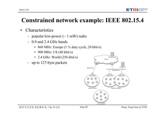 Hong, Yong-Geun @ ETRISlide 27
2014-5-29
IETF 미러포럼 창립총회 및 기술 워크샵
Constrained network example: IEEE 802.15.4
• Characteristics
– popular low-power (~ 1 mW) radio
– 0.9 and 2.4 GHz bands
• 868 MHz: Europe (1 % duty cycle, 20 kbit/s)
• 900 MHz: US (40 kbit/s)
• 2.4 GHz: World (256 kbit/s)
– up to 127-byte packets
 