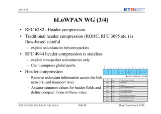 Hong, Yong-Geun @ ETRISlide 31
2014-5-29
IETF 미러포럼 창립총회 및 기술 워크샵
6LoWPAN WG (3/4)
• RFC 6282 : Header compression
• Traditional header compression (ROHC, RFC 3095 etc.) is
flow-based stateful
– exploit redundancies between packets
• RFC 4944 header compression is stateless
– exploit intra-packet redundancies only
– Can’t compress global prefix
• Header compression
– Remove redundant information across the link,
network, and transport layer
– Assume common values for header fields and
define compact forms of those value
 