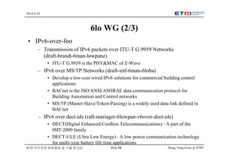 Hong, Yong-Geun @ ETRISlide 34
2014-5-29
IETF 미러포럼 창립총회 및 기술 워크샵
6lo WG (2/3)
• IPv6-over-foo
– Transmission of IPv6 packets over ITU-T G.9959 Networks
(draft-brandt-6man-lowpanz)
• ITU-T G.9959 is the PHY&MAC of Z-Wave
– IPv6 over MS/TP Networks (draft-ietf-6man-6loba)
• Develop a low-cost wired IPv6 solutions for commercial building control
applications
• BACnet is the ISO/ANSI/ASHRAE data communication protocol for
Building Automation and Control networks
• MS/TP (Master-Slave/Token-Passing) is a widely used data link defined in
BACnet
– IPv6 over dect-ule (raft-mariager-6lowpan-v6over-dect-ule)
• DECT(Digital Enhanced Cordless Telecommunications) : A part of the
IMT-2000 family
• DECT-ULE (Ultra Low Energy) : A low power communication technology
for multi-year battery life time applications
 