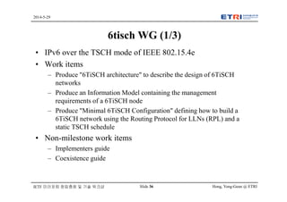 Hong, Yong-Geun @ ETRISlide 36
2014-5-29
IETF 미러포럼 창립총회 및 기술 워크샵
6tisch WG (1/3)
• IPv6 over the TSCH mode of IEEE 802.15.4e
• Work items
– Produce "6TiSCH architecture" to describe the design of 6TiSCH
networks
– Produce an Information Model containing the management
requirements of a 6TiSCH node
– Produce "Minimal 6TiSCH Configuration" defining how to build a
6TiSCH network using the Routing Protocol for LLNs (RPL) and a
static TSCH schedule
• Non-milestone work items
– Implementers guide
– Coexistence guide
 