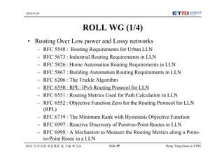 Hong, Yong-Geun @ ETRISlide 39
2014-5-29
IETF 미러포럼 창립총회 및 기술 워크샵
ROLL WG (1/4)
• Routing Over Low power and Lossy networks
– RFC 5548 : Routing Requirements for Urban LLN
– RFC 5673 : Industrial Routing Requirements in LLN
– RFC 5826 : Home Automation Routing Requirements in LLN
– RFC 5867 : Building Automation Routing Requirements in LLN
– RFC 6206 : The Trickle Algorithm
– RFC 6550 : RPL: IPv6 Routing Protocol for LLN
– RFC 6551 : Routing Metrics Used for Path Calculation in LLN
– RFC 6552 : Objective Function Zero for the Routing Protocol for LLN
(RPL)
– RFC 6719 : The Minimum Rank with Hysteresis Objective Function
– RFC 6997 : Reactive Discovery of Point-to-Point Routes in LLN
– RFC 6998 : A Mechanism to Measure the Routing Metrics along a Point-
to-Point Route in a LLN
 
