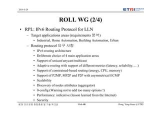 Hong, Yong-Geun @ ETRISlide 40
2014-5-29
IETF 미러포럼 창립총회 및 기술 워크샵
ROLL WG (2/4)
• RPL: IPv6 Routing Protocol for LLN
– Target applications areas (requirements 분석)
• Industrial, Home Automation, Building Automation, Urban
– Routing protocol 요구 사항
• IPv6 routing architecture
• Deliberate choice of 4 main application areas
• Support of unicast/anycast/multicast
• Adaptive routing with support of different metrics (latency, reliability, …)
• Support of constrained-based routing (energy, CPU, memory)
• Support of P2MP, MP2P and P2P with asymmetrical ECMP
• Scalability
• Discovery of nodes attributes (aggregator)
• 0-config (Warning not to add too many options !)
• Performance: indicative (lesson learned from the Internet)
• Security
 