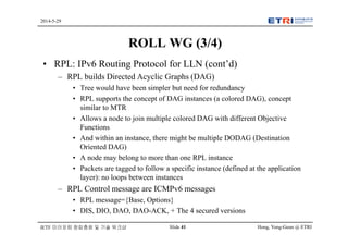 Hong, Yong-Geun @ ETRISlide 41
2014-5-29
IETF 미러포럼 창립총회 및 기술 워크샵
ROLL WG (3/4)
• RPL: IPv6 Routing Protocol for LLN (cont’d)
– RPL builds Directed Acyclic Graphs (DAG)
• Tree would have been simpler but need for redundancy
• RPL supports the concept of DAG instances (a colored DAG), concept
similar to MTR
• Allows a node to join multiple colored DAG with different Objective
Functions
• And within an instance, there might be multiple DODAG (Destination
Oriented DAG)
• A node may belong to more than one RPL instance
• Packets are tagged to follow a specific instance (defined at the application
layer): no loops between instances
– RPL Control message are ICMPv6 messages
• RPL message={Base, Options}
• DIS, DIO, DAO, DAO-ACK, + The 4 secured versions
 