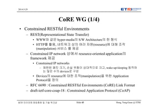 Hong, Yong-Geun @ ETRISlide 43
2014-5-29
IETF 미러포럼 창립총회 및 기술 워크샵
CoRE WG (1/4)
• Constrained RESTful Environments
– REST(Representational State Transfer)
• WWW와 같은 hyper-media의 S/W Architecture의 한 형식
• HTTP를 활용, 네트워크 상의 여러 자원(resource)에 대해 조작
(manipulation) 서비스 를 제공
– Constrained IP network 상에서 resource-oriented application의
framework 제공
• Constrained IP networks
– 제한된 패킷 크기, 손실 위험이 상대적으로 크고, wake-up/sleeping 동작하
는 많은 수의 devices로 구성
• Devices의 resource에 대한 조작(manipulation)을 위한 Application
Protocol을 정의
– RFC 6690 : Constrained RESTful Environments (CoRE) Link Format
– draft-ietf-core-coap-18 : Constrained Application Protocol (CoAP)
 