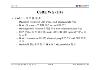 Hong, Yong-Geun @ ETRISlide 44
2014-5-29
IETF 미러포럼 창립총회 및 기술 워크샵
CoRE WG (2/4)
• CoAP 프로토콜 설계
– Devices의 resource에 대한 create, read, update, delete 기능
– Device의 resource 변화를 다른 device에게 보고
– Device group의 resource 조작을 위한 non-reliable multicast 기능
– UDP 상에서 동작, 대용량 chucks 데이터를 위해 optional TCP 사용
도 고려
– Device’s description에 대한 advertise/query를 위한 CoAP 사용 방법
정의
– Devices과 통신을 위한 HTTP REST API, translation 명세
 