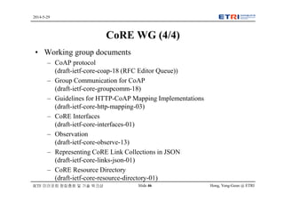 Hong, Yong-Geun @ ETRISlide 46
2014-5-29
IETF 미러포럼 창립총회 및 기술 워크샵
CoRE WG (4/4)
• Working group documents
– CoAP protocol
(draft-ietf-core-coap-18 (RFC Editor Queue))
– Group Communication for CoAP
(draft-ietf-core-groupcomm-18)
– Guidelines for HTTP-CoAP Mapping Implementations
(draft-ietf-core-http-mapping-03)
– CoRE Interfaces
(draft-ietf-core-interfaces-01)
– Observation
(draft-ietf-core-observe-13)
– Representing CoRE Link Collections in JSON
(draft-ietf-core-links-json-01)
– CoRE Resource Directory
(draft-ietf-core-resource-directory-01)
 