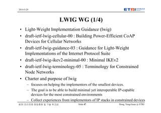 Hong, Yong-Geun @ ETRISlide 47
2014-5-29
IETF 미러포럼 창립총회 및 기술 워크샵
LWIG WG (1/4)
• Light-Weight Implementation Guidance (lwig)
• draft-ietf-lwig-cellular-00 : Building Power-Efficient CoAP
Devices for Cellular Networks
• draft-ietf-lwig-guidance-03 : Guidance for Light-Weight
Implementations of the Internet Protocol Suite
• draft-ietf-lwig-ikev2-minimal-00 : Minimal IKEv2
• draft-ietf-lwig-terminology-05 : Terminology for Constrained
Node Networks
• Charter and purpose of lwig
– focuses on helping the implementors of the smallest devices.
– The goal is to be able to build minimal yet interoperable IP-capable
devices for the most constrained environments
– Collect experiences from implementors of IP stacks in constrained devices
 