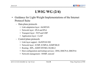 Hong, Yong-Geun @ ETRISlide 48
2014-5-29
IETF 미러포럼 창립총회 및 기술 워크샵
LWIG WG (2/4)
• Guidance for Light-Weight Implementations of the Internet
Protocol Suite
– Data plane protocols
• Link adaptation layer : 6loWPAN
• Network layer : IPv4 and IPv6
• Transport layer : TCP and UDP
• Application layer : CoAP
– Control plane protocols
• Link layer support : 6loWPAN-ND
• Network layer : ICMP, ICMPv6, IGMP/MLD
• Routing : RPL, AODV/DYMO, OLSRv2
• Host configuration and lookup services : DNS, DHCPv4, DHCPv6
• Network management : SNMP, netconf
 