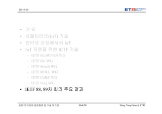 Hong, Yong-Geun @ ETRISlide 51
2014-5-29
IETF 미러포럼 창립총회 및 기술 워크샵
• 개 요
• 사물인터넷(IoT) 기술
• 인터넷 관점에서의 IoT
• IoT 지원을 위한 IETF 기술
– IETF 6LoWPAN WG
– IETF 6lo WG
– IETF 6tisch WG
– IETF ROLL WG
– IETF CoRE WG
– IETF lwig WG
• IETF 88, 89차 회의 주요 결과
 