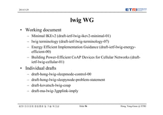 Hong, Yong-Geun @ ETRISlide 56
2014-5-29
IETF 미러포럼 창립총회 및 기술 워크샵
lwig WG
• Working document
– Minimal IKEv2 (draft-ietf-lwig-ikev2-minimal-01)
– lwig terminology (draft-ietf-lwig-terminology-07)
– Energy Efficient Implementation Guidance (draft-ietf-lwig-energy-
efficient-00)
– Building Power-Efficient CoAP Devices for Cellular Networks (draft-
ietf-lwig-cellular-01)
• Individual drafts
– draft-hong-lwig-sleepmode-control-00
– draft-hong-lwig-sleepynode-problem-statement
– draft-kovatsch-lwig-coap
– draft-ma-lwig-3gpplink-imply
 