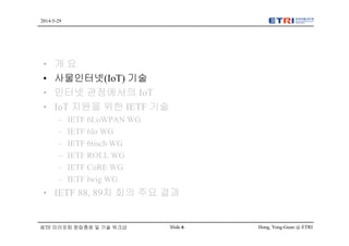Hong, Yong-Geun @ ETRISlide 6
2014-5-29
IETF 미러포럼 창립총회 및 기술 워크샵
• 개 요
• 사물인터넷(IoT) 기술
• 인터넷 관점에서의 IoT
• IoT 지원을 위한 IETF 기술
– IETF 6LoWPAN WG
– IETF 6lo WG
– IETF 6tisch WG
– IETF ROLL WG
– IETF CoRE WG
– IETF lwig WG
• IETF 88, 89차 회의 주요 결과
 