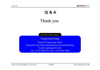 Hong, Yong-Geun @ ETRISlide 60
2014-5-29
IETF 미러포럼 창립총회 및 기술 워크샵
Q & A
Thank you
Yong-Geun Hong
Protocol Engineering Center
Electronics and Telecommunications Research Institute
E-mail: yghong@etri.re.kr
Tel: +82 42 860 6557, Fax: +82 42 861 5404
Contact Information
 
