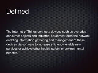 Deﬁned
The Internet of Things connects devices such as everyday
consumer objects and industrial equipment onto the network,
enabling information gathering and management of these
devices via software to increase eﬃciency, enable new
services or achieve other health, safety, or environmental
beneﬁts.
 