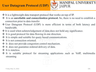 Friday, May 13, 2022 106
User Datagram Protocol (UDP)
 It is a lightweight data transport protocol that works on top of IP.
 It is an unreliable and connectionless protocol. So, there is no need to establish a
connection prior to data transfer.
 User Datagram Protocol (UDP) is more efficient in terms of both latency and
bandwidth.
 It is used when acknowledgement of data does not hold any significance.
 It is good protocol for data flowing in one direction.
 It is simple and suitable for query based communications.
 It is not connection oriented.
 It does not provide congestion control mechanism.
 It does not guarantee ordered delivery of data.
 It is stateless.
 It is suitable protocol for streaming applications such as VoIP, multimedia
streaming
 
