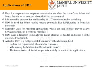 Friday, May 13, 2022 108
Applications of UDP
Source: https://www.geeksforgeeks.org/user-datagram-protocol-udp/
 Used for simple request-response communication when the size of data is less and
hence there is lesser concern about flow and error control.
 It is a suitable protocol for multicasting as UDP supports packet switching.
 UDP is used for some routing update protocols like RIP(Routing Information
Protocol).
 Normally used for real-time applications which can not tolerate uneven delays
between sections of a received message.
 UDP takes a datagram from Network Layer, attaches its header, and sends it to the
user. So, it works fast.
 Actually, UDP is a null protocol if you remove the checksum field.
• Reduce the requirement of computer resources.
• When using the Multicast or Broadcast to transfer.
• The transmission of Real-time packets, mainly in multimedia applications.
 
