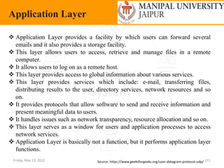 Friday, May 13, 2022 111
Application Layer
Source: https://www.geeksforgeeks.org/user-datagram-protocol-udp/
 Application Layer provides a facility by which users can forward several
emails and it also provides a storage facility.
 This layer allows users to access, retrieve and manage files in a remote
computer.
 It allows users to log on as a remote host.
 This layer provides access to global information about various services.
 This layer provides services which include: e-mail, transferring files,
distributing results to the user, directory services, network resources and so
on.
 It provides protocols that allow software to send and receive information and
present meaningful data to users.
 It handles issues such as network transparency, resource allocation and so on.
 This layer serves as a window for users and application processes to access
network services.
 Application Layer is basically not a function, but it performs application layer
functions.
 