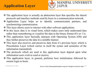 Friday, May 13, 2022 112
Application Layer
Source: https://www.geeksforgeeks.org/user-datagram-protocol-udp/
 The application layer is actually an abstraction layer that specifies the shared
protocols and interface methods used by hosts in a communication network.
 Application Layer helps us to identify communication partners, and
synchronizing communication.
 This layer allows users to interact with other software applications.
 In this layer, data is in visual form, which makes users truly understand data
rather than remembering or visualize the data in the binary format (0’s or 1’s).
 This application layer basically interacts with Operating System (OS) and
thus further preserves the data in a suitable manner.
 This layer also receives and preserves data from it’s previous layer, which is
Presentation Layer (which carries in itself the syntax and semantics of the
information transmitted).
 The protocols which are used in this application layer depend upon what
information users wish to send or receive.
 This application layer, in general, performs host initialization followed by
remote login to hosts.
 