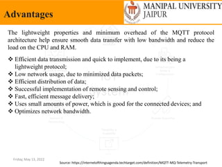 Friday, May 13, 2022
Advantages
Source: https://internetofthingsagenda.techtarget.com/definition/MQTT-MQ-Telemetry-Transport
 Efficient data transmission and quick to implement, due to its being a
lightweight protocol;
 Low network usage, due to minimized data packets;
 Efficient distribution of data;
 Successful implementation of remote sensing and control;
 Fast, efficient message delivery;
 Uses small amounts of power, which is good for the connected devices; and
 Optimizes network bandwidth.
The lightweight properties and minimum overhead of the MQTT protocol
architecture help ensure smooth data transfer with low bandwidth and reduce the
load on the CPU and RAM.
 