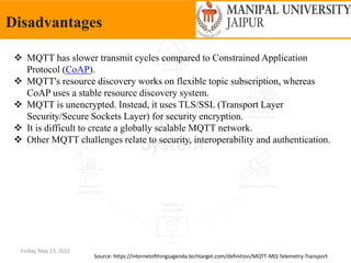 Friday, May 13, 2022
Disadvantages
Source: https://internetofthingsagenda.techtarget.com/definition/MQTT-MQ-Telemetry-Transport
 MQTT has slower transmit cycles compared to Constrained Application
Protocol (CoAP).
 MQTT's resource discovery works on flexible topic subscription, whereas
CoAP uses a stable resource discovery system.
 MQTT is unencrypted. Instead, it uses TLS/SSL (Transport Layer
Security/Secure Sockets Layer) for security encryption.
 It is difficult to create a globally scalable MQTT network.
 Other MQTT challenges relate to security, interoperability and authentication.
 