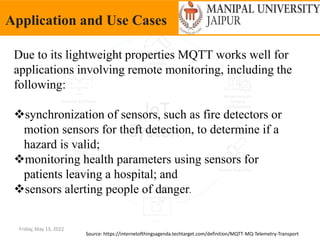 Friday, May 13, 2022
Application and Use Cases
Source: https://internetofthingsagenda.techtarget.com/definition/MQTT-MQ-Telemetry-Transport
Due to its lightweight properties MQTT works well for
applications involving remote monitoring, including the
following:
synchronization of sensors, such as fire detectors or
motion sensors for theft detection, to determine if a
hazard is valid;
monitoring health parameters using sensors for
patients leaving a hospital; and
sensors alerting people of danger.
 