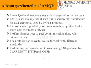 Friday, May 13, 2022
Advantages/benefits of AMQP
 It uses QoS and hence ensures safe passage of important data.
 AMQP uses already established publish/subscribe architecture
for data sharing as used by MQTT protocol.
 It ensures interoperability as it uses wire level protocol which
sends data as stream of bytes.
 It offers simpler peer to peer communication along with
intermediaries.
 The protocol has space to evolve to work with different
standards.
 It offers secured connection to users using SSL protocol like
CoAP, MQTT, HTTP and XMPP.
 