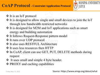 Friday, May 13, 2022
CoAP Protocol - Constraint Application Protocol
Source: https://www.amqp.org/about/what
 It is an IoT protocol
 It is designed to allow single and small devices to join the IoT
through low bandwidth restricted networks
 It is designed for M2M and IoT applications such as smart
energy and building automation
 It follows Request-Response pattern model
 It runs over UDP protocol
 It also uses RESTFUL Architecture
 It uses less resources then HTTP
 In CoAP, client can use GET, PUT, DELETE methods during
request
 It uses small and simple 4 byte header.
 PROXY and caching capabilities
 