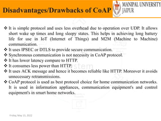 Friday, May 13, 2022
Disadvantages/Drawbacks of CoAP
 It is simple protocol and uses less overhead due to operation over UDP. It allows
short wake up times and long sleepy states. This helps in achieving long battery
life for use in IoT (Internet of Things) and M2M (Machine to Machine)
communication.
 It uses IPSEC or DTLS to provide secure communication.
 Synchronous communication is not necessity in CoAP protocol.
 It has lower latency compare to HTTP.
 It consumes less power than HTTP.
 It uses ACK message and hence it becomes reliable like HTTP. Moreover it avoids
unnecessary retransmissions.
 CoAP protocol is used as best protocol choice for home communication networks.
It is used in information appliances, communication equipment's and control
equipment's in smart home networks.
 